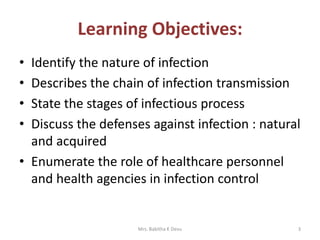 Learning Objectives:
• Identify the nature of infection
• Describes the chain of infection transmission
• State the stages of infectious process
• Discuss the defenses against infection : natural
and acquired
• Enumerate the role of healthcare personnel
and health agencies in infection control
Mrs. Babitha K Devu 3
 