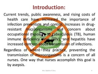 Introduction:
Current trends, public awareness, and rising costs of
health care have increased the importance of
infection prevention and control. Increases in drug-
resistant microorganisms and concern about
occupational exposure to tuberculosis (TB), human
immune deficiency virus (HIV), and hepatitis have
increased concern about transmission of infections.
Regardless of where they practice, preventing the
transmission of microorganisms is a concern of all
nurses. One way that nurses accomplish this goal is
by asepsis.
Mrs. Babitha K Devu 4
 