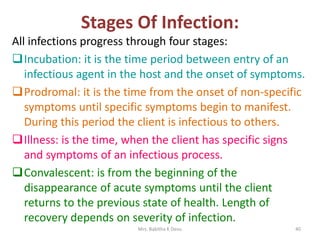 Stages Of Infection:
All infections progress through four stages:
Incubation: it is the time period between entry of an
infectious agent in the host and the onset of symptoms.
Prodromal: it is the time from the onset of non-specific
symptoms until specific symptoms begin to manifest.
During this period the client is infectious to others.
Illness: is the time, when the client has specific signs
and symptoms of an infectious process.
Convalescent: is from the beginning of the
disappearance of acute symptoms until the client
returns to the previous state of health. Length of
recovery depends on severity of infection.
Mrs. Babitha K Devu 40
 