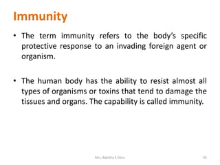 Immunity
• The term immunity refers to the body’s specific
protective response to an invading foreign agent or
organism.
• The human body has the ability to resist almost all
types of organisms or toxins that tend to damage the
tissues and organs. The capability is called immunity.
42Mrs. Babitha K Devu
 