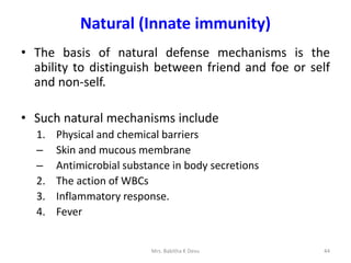 Natural (Innate immunity)
• The basis of natural defense mechanisms is the
ability to distinguish between friend and foe or self
and non-self.
• Such natural mechanisms include
1. Physical and chemical barriers
– Skin and mucous membrane
– Antimicrobial substance in body secretions
2. The action of WBCs
3. Inflammatory response.
4. Fever
44Mrs. Babitha K Devu
 
