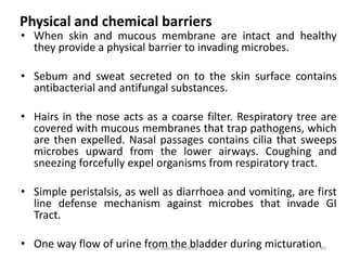Physical and chemical barriers
• When skin and mucous membrane are intact and healthy
they provide a physical barrier to invading microbes.
• Sebum and sweat secreted on to the skin surface contains
antibacterial and antifungal substances.
• Hairs in the nose acts as a coarse filter. Respiratory tree are
covered with mucous membranes that trap pathogens, which
are then expelled. Nasal passages contains cilia that sweeps
microbes upward from the lower airways. Coughing and
sneezing forcefully expel organisms from respiratory tract.
• Simple peristalsis, as well as diarrhoea and vomiting, are first
line defense mechanism against microbes that invade GI
Tract.
• One way flow of urine from the bladder during micturation45Mrs. Babitha K Devu
 