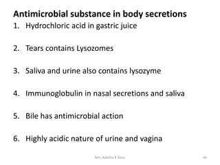 Antimicrobial substance in body secretions
1. Hydrochloric acid in gastric juice
2. Tears contains Lysozomes
3. Saliva and urine also contains lysozyme
4. Immunoglobulin in nasal secretions and saliva
5. Bile has antimicrobial action
6. Highly acidic nature of urine and vagina
46Mrs. Babitha K Devu
 