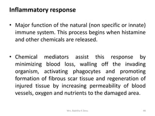 Inflammatory response
• Major function of the natural (non specific or innate)
immune system. This process begins when histamine
and other chemicals are released.
• Chemical mediators assist this response by
minimizing blood loss, walling off the invading
organism, activating phagocytes and promoting
formation of fibrous scar tissue and regeneration of
injured tissue by increasing permeability of blood
vessels, oxygen and nutrients to the damaged area.
48Mrs. Babitha K Devu
 