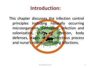 Introduction:
This chapter discusses the infection control
principles including naturally occurring
microorganisms, pathogens, infection and
colonization, chain of infection, body
defenses, stages of the infectious process
and nurse’s role in controlling infections.
Mrs. Babitha K Devu 5
 