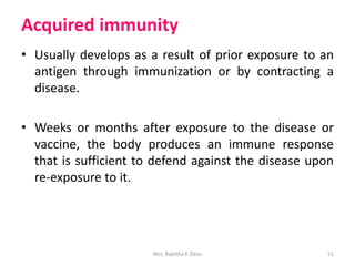 Acquired immunity
• Usually develops as a result of prior exposure to an
antigen through immunization or by contracting a
disease.
• Weeks or months after exposure to the disease or
vaccine, the body produces an immune response
that is sufficient to defend against the disease upon
re-exposure to it.
51Mrs. Babitha K Devu
 