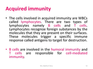 Acquired immunity
• The cells involved in acquired immunity are WBCs
called lymphocytes. There are two types of
lymphocytes namely B cells and T cells.
Lymphocytes recognize foreign substances by the
molecules that they are present on their surfaces.
These molecules trigger a specific immune
response called antigens to target for destruction.
• B cells are involved in the humoral immunity and
T cells are responsible for cell-mediated
immunity.
Mrs. Babitha K Devu 53
 