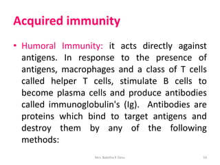 Acquired immunity
• Humoral Immunity: it acts directly against
antigens. In response to the presence of
antigens, macrophages and a class of T cells
called helper T cells, stimulate B cells to
become plasma cells and produce antibodies
called immunoglobulin's (Ig). Antibodies are
proteins which bind to target antigens and
destroy them by any of the following
methods:
Mrs. Babitha K Devu 54
 