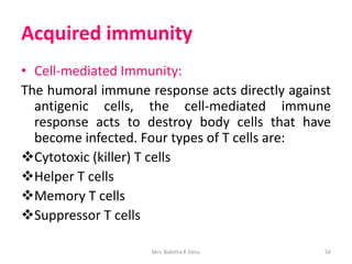 Acquired immunity
• Cell-mediated Immunity:
The humoral immune response acts directly against
antigenic cells, the cell-mediated immune
response acts to destroy body cells that have
become infected. Four types of T cells are:
Cytotoxic (killer) T cells
Helper T cells
Memory T cells
Suppressor T cells
Mrs. Babitha K Devu 56
 