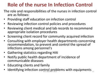 Role of the nurse In Infection Control
The role and responsibilities of the nurses in infection control
are as follows:
• Providing staff education on infection control
• Reviewing infection control policies and procedures
• Reviewing client medical and lab records to recommend
appropriate isolation procedures
• Screening client record for community acquired infection
• Consulting with employer health departments concerning
recommendation, to prevent and control the spread of
infections among personnel's
• Gathering statistics regarding HAI
• Notify public health department of incidence of
communicable diseases
• Educating clients and family
• Identifying infection control problems with equipmentsMrs. Babitha K Devu 57
 