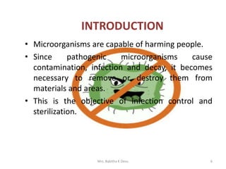 • Microorganisms are capable of harming people.
• Since pathogenic microorganisms cause
contamination, infection and decay, it becomes
necessary to remove or destroy them from
materials and areas.
• This is the objective of infection control and
sterilization.
6
INTRODUCTION
Mrs. Babitha K Devu
 