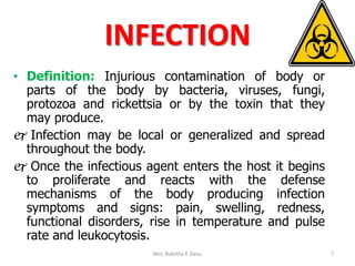 INFECTION
• Definition: Injurious contamination of body or
parts of the body by bacteria, viruses, fungi,
protozoa and rickettsia or by the toxin that they
may produce.
 Infection may be local or generalized and spread
throughout the body.
 Once the infectious agent enters the host it begins
to proliferate and reacts with the defense
mechanisms of the body producing infection
symptoms and signs: pain, swelling, redness,
functional disorders, rise in temperature and pulse
rate and leukocytosis.
Mrs. Babitha K Devu 7
 