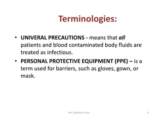 • UNIVERAL PRECAUTIONS - means that all
patients and blood contaminated body fluids are
treated as infectious.
• PERSONAL PROTECTIVE EQUIPMENT (PPE) – is a
term used for barriers, such as gloves, gown, or
mask.
9Mrs. Babitha K Devu
Terminologies:
 