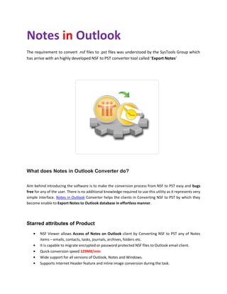 Notes in Outlook
The requirement to convert .nsf files to .pst files was understood by the SysTools Group which
has arrive with an highly developed NSF to PST converter tool called ‘Export Notes’




What does Notes in Outlook Converter do?

Aim behind introducing the software is to make the conversion process from NSF to PST easy and bugs
free for any of the user. There is no additional knowledge required to use this utility as it represents very
simple interface. Notes in Outlook Converter helps the clients in Converting NSF to PST by which they
become enable to Export Notes to Outlook database in effortless manner.




Starred attributes of Product
        NSF Viewer allows Access of Notes on Outlook client by Converting NSF to PST any of Notes
        items – emails, contacts, tasks, journals, archives, folders etc.
        It is capable to migrate encrypted or password protected NSF files to Outlook email client.
        Quick conversion speed 129MB/min
        Wide support for all versions of Outlook, Notes and Windows.
        Supports Internet Header feature and inline image conversion during the task.
 