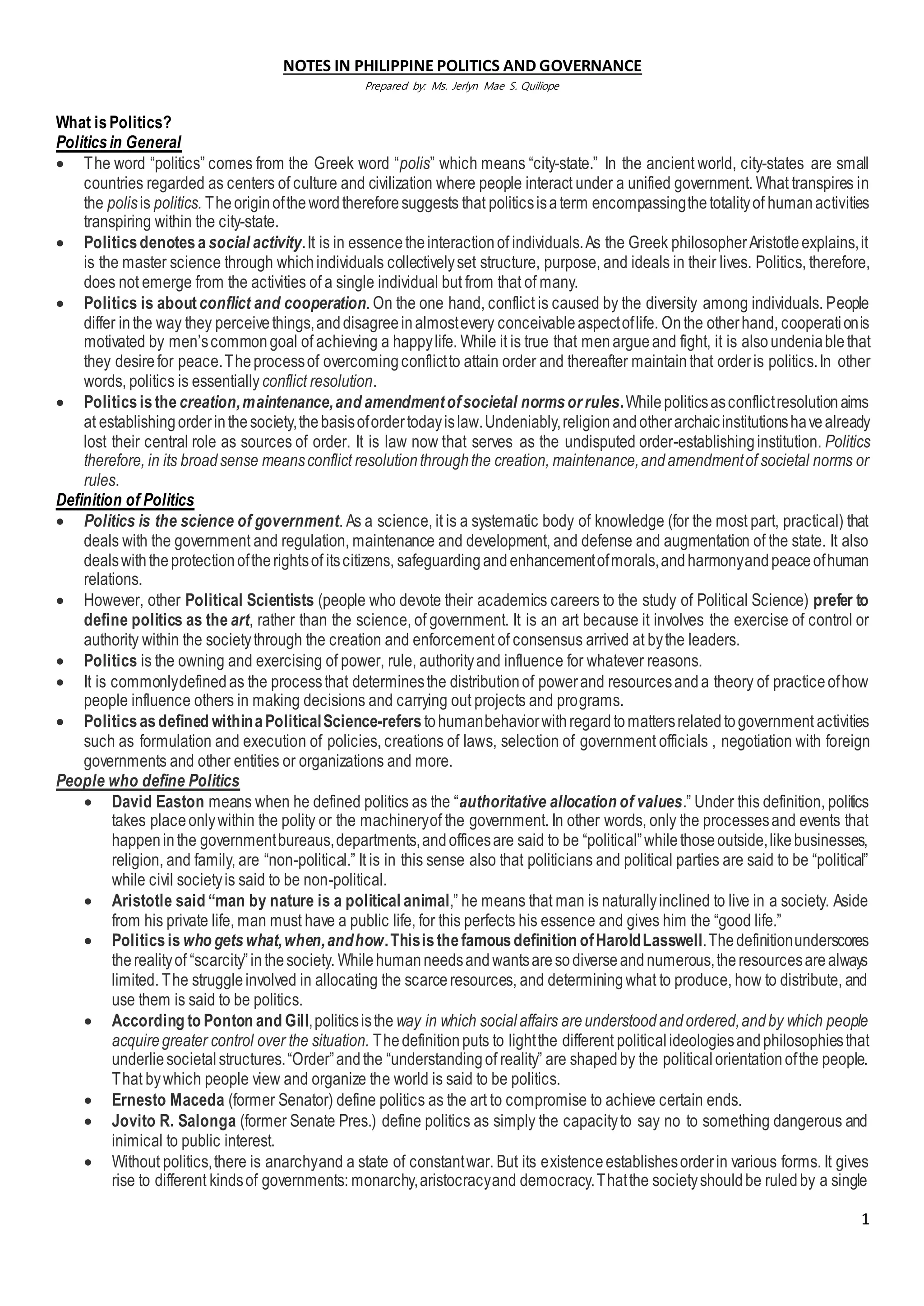 1
NOTES IN PHILIPPINE POLITICS AND GOVERNANCE
Prepared by: Ms. Jerlyn Mae S. Quiliope
What isPolitics?
Politicsin General
 The word “politics” comes from the Greek word “polis” which means “city-state.” In the ancient world, city-states are small
countries regarded as centers of culture and civilization where people interact under a unified government. What transpires in
the polisis politics. Theoriginofthewordthereforesuggests that politicsisaterm encompassingthetotalityof humanactivities
transpiring within the city-state.
 Politicsdenotesa social activity.It is in essencetheinteractionof individuals.As the Greek philosopherAristotleexplains,it
is the master science through whichindividuals collectivelyset structure, purpose, and ideals in their lives. Politics, therefore,
does not emerge from the activities of a single individual but from that of many.
 Politics is aboutconflict and cooperation. On the one hand, conflict is caused by the diversity among individuals. People
differ inthe way they perceivethings,anddisagreeinalmostevery conceivableaspectoflife. Onthe otherhand, cooperationis
motivated by men’scommongoal of achieving a happylife. While it is true that menargueand fight, it is alsoundeniablethat
they desirefor peace.Theprocessof overcomingconflictto attain order and thereafter maintainthat orderis politics.In other
words, politics is essentiallyconflict resolution.
 Politicsisthe creation,maintenance,and amendmentofsocietal normsorrules.Whilepoliticsasconflictresolutionaims
at establishingorderinthesociety,thebasisofordertodayislaw.Undeniably,religionandotherarchaicinstitutionshavealready
lost their central role as sources of order. It is law now that serves as the undisputed order-establishinginstitution. Politics
therefore, in its broadsense meansconflict resolutionthroughthe creation, maintenance,andamendmentof societal norms or
rules.
Definition of Politics
 Politics is the science of government. As a science, it is a systematic body of knowledge (for the most part, practical) that
deals with the government and regulation, maintenance and development, and defense and augmentation of the state. It also
dealswiththeprotectionoftherightsof itscitizens, safeguardingandenhancementofmorals,andharmonyandpeaceofhuman
relations.
 However, other Political Scientists (people who devote their academics careers to the study of Political Science) prefer to
define politics as the art, rather than the science, of government. It is an art because it involves the exercise of control or
authority within the societythrough the creation and enforcement of consensus arrived at bythe leaders.
 Politics is the owning and exercising of power, rule, authorityand influence for whatever reasons.
 It is commonlydefinedas the processthat determinesthe distributionof powerand resourcesanda theory of practiceofhow
people influence others in making decisions and carrying out projects and programs.
 Politicsasdefined withinaPoliticalScience-referstohumanbehaviorwithregardtomattersrelatedtogovernment activities
such as formulation and execution of policies, creations of laws, selection of government officials , negotiation with foreign
governments and other entities or organizations and more.
People who define Politics
 David Easton means when he defined politics as the “authoritative allocation of values.” Under this definition, politics
takes placeonlywithin the polity or the machineryof the government. In other words, only the processesand events that
happeninthe governmentbureaus,departments,andofficesare said to be “political”whilethoseoutside,likebusinesses,
religion, and family, are “non-political.” It is in this sense also that politicians and political parties are said to be “political”
while civil societyis said to be non-political.
 Aristotle said “man by nature is a political animal,” he means that man is naturallyinclined to live in a society. Aside
from his private life, man must have a public life, for this perfects his essence and gives him the “good life.”
 Politicsis who getswhat,when,andhow.Thisisthefamousdefinition ofHaroldLasswell.Thedefinitionunderscores
therealityof “scarcity”inthesociety. Whilehumanneedsandwantsaresodiverseandnumerous,theresourcesarealways
limited. The struggleinvolved in allocating the scarceresources, and determiningwhat to produce, how to distribute, and
use them is said to be politics.
 According to Ponton and Gill,politicsisthe way in which socialaffairs areunderstoodandordered,andby which people
acquiregreater control over the situation. Thedefinitionputs to lightthe different politicalideologiesandphilosophiesthat
underliesocietalstructures.“Order”andthe “understandingof reality” are shapedby the politicalorientationofthe people.
That bywhich people view and organize the world is said to be politics.
 Ernesto Maceda (former Senator) define politics as the art to compromise to achieve certain ends.
 Jovito R. Salonga (former Senate Pres.) define politics as simply the capacityto say no to something dangerous and
inimical to public interest.
 Without politics,there is anarchyand a state of constantwar. But its existenceestablishesorderin various forms. It gives
rise to different kindsof governments: monarchy,aristocracyand democracy.Thatthe societyshouldbe ruledby a single
 