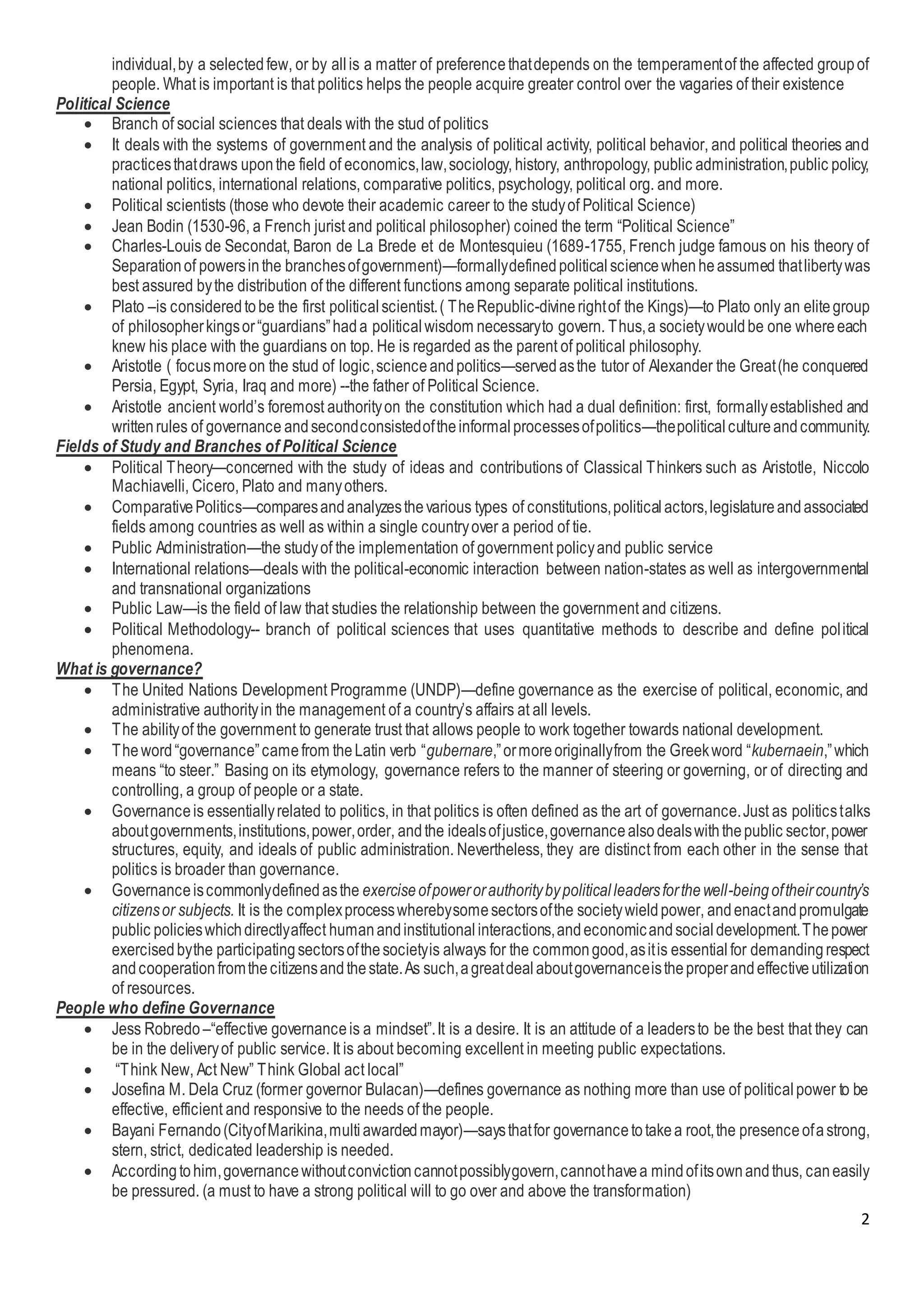 2
individual,by a selectedfew, or by allis a matter of preferencethatdepends on the temperamentof the affected groupof
people. What is important is that politics helps the people acquire greater control over the vagaries of their existence
Political Science
 Branch of social sciences that deals with the stud of politics
 It deals with the systems of government and the analysis of political activity, political behavior, and political theories and
practicesthatdraws uponthe field of economics,law,sociology, history, anthropology, public administration,public policy,
national politics, international relations, comparative politics, psychology, political org. and more.
 Political scientists (those who devote their academic career to the studyof Political Science)
 Jean Bodin (1530-96, a French jurist and political philosopher) coined the term “Political Science”
 Charles-Louis de Secondat, Baron de La Brede et de Montesquieu (1689-1755, French judge famous on his theory of
Separationof powersinthe branchesofgovernment)—formallydefinedpoliticalsciencewhenheassumed thatlibertywas
best assured bythe distribution of the different functions among separate political institutions.
 Plato –is consideredtobe the first politicalscientist.( TheRepublic-divinerightof the Kings)—to Plato only an elitegroup
of philosopherkingsor“guardians”hada politicalwisdom necessaryto govern. Thus,a societywouldbe one whereeach
knew his place with the guardians on top. He is regarded as the parent of political philosophy.
 Aristotle ( focusmoreon the stud of logic,scienceandpolitics—servedasthe tutor of Alexander the Great(he conquered
Persia, Egypt, Syria, Iraq and more) --the father of Political Science.
 Aristotle ancient world’s foremost authorityon the constitution which had a dual definition: first, formallyestablished and
writtenrules of governance andsecondconsistedoftheinformalprocessesofpolitics—thepolitical cultureandcommunity.
Fields of Study and Branches of Political Science
 Political Theory—concerned with the study of ideas and contributions of Classical Thinkers such as Aristotle, Niccolo
Machiavelli, Cicero, Plato and manyothers.
 ComparativePolitics—comparesandanalyzesthevarious types of constitutions,politicalactors,legislatureandassociated
fields among countries as well as within a single countryover a period of tie.
 Public Administration—the studyof the implementation of government policyand public service
 International relations—deals with the political-economic interaction between nation-states as well as intergovernmental
and transnational organizations
 Public Law—is the field of law that studies the relationship between the government and citizens.
 Political Methodology-- branch of political sciences that uses quantitative methods to describe and define political
phenomena.
What is governance?
 The United Nations Development Programme (UNDP)—define governance as the exercise of political, economic, and
administrative authorityin the management of a country’s affairs at all levels.
 The abilityof the government to generate trust that allows people to work together towards national development.
 Theword“governance”camefrom theLatin verb “gubernare,”ormoreoriginallyfrom the Greekword “kubernaein,”which
means “to steer.” Basing on its etymology, governance refers to the manner of steering or governing, or of directing and
controlling, a group of people or a state.
 Governanceis essentiallyrelated to politics, in that politics is often defined as the art of governance.Just as politicstalks
aboutgovernments,institutions,power,order, andthe idealsofjustice,governancealsodealswiththepublic sector,power
structures, equity, and ideals of public administration. Nevertheless, they are distinct from each other in the sense that
politics is broader than governance.
 Governanceiscommonlydefinedasthe exerciseofpowerorauthoritybypoliticalleadersforthewell-beingoftheircountry’s
citizensor subjects. It is the complexprocesswherebysomesectorsofthe societywieldpower, andenactandpromulgate
public policieswhichdirectlyaffect humanandinstitutionalinteractions,andeconomicandsocial development.Thepower
exercisedbythe participatingsectorsofthesocietyis always for the commongood,asitis essentialfor demandingrespect
andcooperationfromthecitizensandthestate.As such,agreatdealaboutgovernanceistheproperandeffectiveutilization
of resources.
People who define Governance
 Jess Robredo –“effective governanceis a mindset”.It is a desire. It is an attitude of a leadersto be the best that they can
be in the deliveryof public service. It is about becoming excellent in meeting public expectations.
 “Think New, Act New” Think Global act local”
 Josefina M. Dela Cruz (former governor Bulacan)—defines governance as nothing more than use of political power to be
effective, efficient and responsive to the needs of the people.
 Bayani Fernando(CityofMarikina,multiawardedmayor)—saysthatfor governancetotakea root,the presenceofastrong,
stern, strict, dedicated leadership is needed.
 Accordingtohim,governancewithoutconvictioncannotpossiblygovern,cannothavea mindofitsownandthus, caneasily
be pressured. (a must to have a strong political will to go over and above the transformation)
 