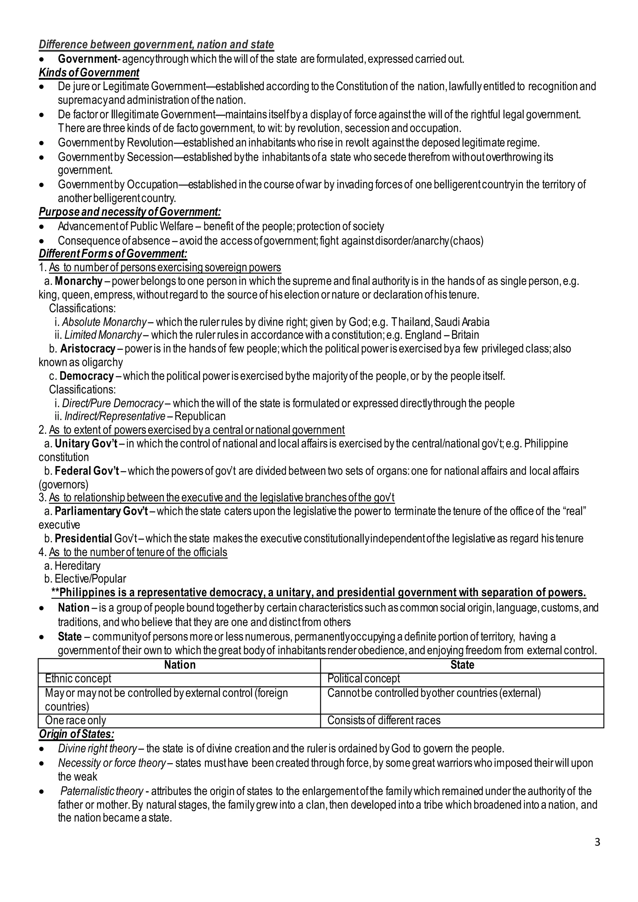 3
Difference between government, nation and state
 Government-agencythroughwhichthewillof the state areformulated,expressedcarriedout.
KindsofGovernment
 De jureor LegitimateGovernment—establishedaccordingtotheConstitutionof the nation,lawfullyentitledto recognitionand
supremacyandadministrationofthenation.
 De factoror IllegitimateGovernment—maintainsitselfbya displayof forceagainstthe willof the rightful legalgovernment.
Therearethreekinds of de factogovernment, to wit: by revolution, secessionandoccupation.
 Governmentby Revolution—establishedaninhabitantswhorisein revolt againstthe deposedlegitimateregime.
 Governmentby Secession—establishedbythe inhabitantsofa state whosecedetherefrom withoutoverthrowingits
government.
 Governmentby Occupation—establishedinthecourseofwar by invadingforcesof onebelligerentcountryin the territory of
anotherbelligerentcountry.
Purposeand necessityofGovernment:
 Advancementof Public Welfare – benefit of the people;protectionof society
 Consequenceofabsence –avoidthe accessofgovernment;fight againstdisorder/anarchy(chaos)
DifferentFormsofGovernment:
1. As to numberof personsexercisingsovereignpowers
a. Monarchy –powerbelongstoone personin whichthesupremeandfinalauthorityis in the handsof as singleperson,e.g.
king, queen,empress,withoutregardto the sourceof hiselectionornature or declarationofhistenure.
Classifications:
i. Absolute Monarchy– whichtherulerrules by divine right; given by God;e.g. Thailand,SaudiArabia
ii. LimitedMonarchy– whichthe rulerrulesin accordancewithaconstitution;e.g. England –Britain
b. Aristocracy –poweris inthe handsof few people;whichthe politicalpowerisexercisedbya few privilegedclass;also
knownas oligarchy
c. Democracy –whichthepoliticalpowerisexercisedbythe majorityof the people,or by the peopleitself.
Classifications:
i. Direct/Pure Democracy– whichthewillof the state is formulatedor expresseddirectlythroughthe people
ii. Indirect/Representative –Republican
2. As to extent of powersexercisedbya centralornationalgovernment
a. UnitaryGov’t–in whichthecontrolof nationalandlocalaffairsis exercisedbythe central/nationalgov’t;e.g. Philippine
constitution
b. Federal Gov’t–whichthepowersof gov’t are dividedbetweentwo sets of organs:one for nationalaffairs and localaffairs
(governors)
3. As to relationshipbetweentheexecutiveand the legislativebranchesofthe gov’t
a. ParliamentaryGov’t–whichthestate catersuponthe legislativethe powerto terminatethetenure of the officeof the “real”
executive
b. Presidential Gov’t–whichthestate makesthe executiveconstitutionallyindependentofthe legislativeas regard histenure
4. As to the numberof tenureof the officials
a. Hereditary
b. Elective/Popular
**Philippines is a representative democracy, a unitary, and presidential government with separation of powers.
 Nation –is a groupof peopleboundtogetherby certaincharacteristicssuchascommonsocialorigin,language,customs,and
traditions, andwhobelieve that they are one anddistinctfrom others
 State – communityof personsmoreor lessnumerous,permanentlyoccupyingadefiniteportionof territory, having a
governmentof their ownto whichthegreat bodyof inhabitantsrenderobedience,andenjoyingfreedom from externalcontrol.
Nation State
Ethnic concept Politicalconcept
Mayor maynot be controlledbyexternalcontrol(foreign
countries)
Cannotbe controlledbyother countries(external)
Oneraceonly Consistsof different races
Origin ofStates:
 Divineright theory– the state is of divine creationandthe ruleris ordainedbyGod to govern the people.
 Necessity or force theory– states musthave beencreatedthroughforce,by somegreat warriorswhoimposedtheirwillupon
the weak
 Paternalistictheory - attributes the originof states to the enlargementofthe familywhichremainedundertheauthorityof the
father or mother.By naturalstages, the familygrewinto a clan,then developedintoa tribe whichbroadenedintoanation, and
the nationbecameastate.
 
