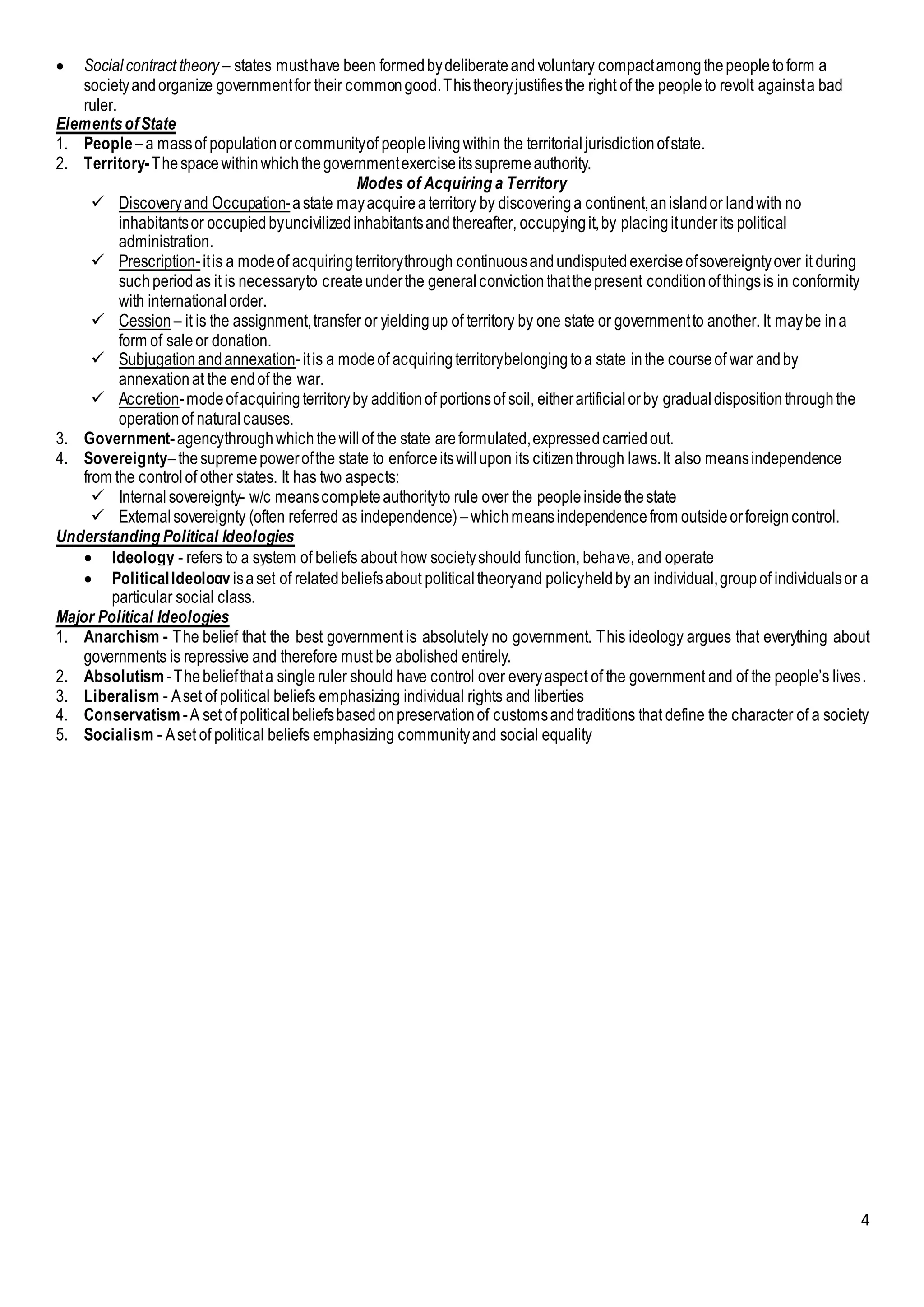 4
 Socialcontract theory – states musthave been formedbydeliberateandvoluntary compactamongthepeopletoform a
societyandorganize governmentfor their commongood.Thistheoryjustifiesthe right of the peopleto revolt againsta bad
ruler.
ElementsofState
1. People –a massof populationorcommunityof peoplelivingwithin the territorialjurisdictionofstate.
2. Territory-Thespacewithinwhichthegovernmentexerciseitssupremeauthority.
Modes of Acquiring a Territory
 Discoveryand Occupation-astate mayacquireaterritory by discoveringa continent,anislandor landwith no
inhabitantsor occupiedbyuncivilizedinhabitantsandthereafter, occupyingit,by placingitunderits political
administration.
 Prescription-itis a modeof acquiringterritorythrough continuousandundisputedexerciseofsovereigntyover it during
suchperiodas it is necessaryto createunderthe generalconvictionthatthepresent conditionofthingsis in conformity
with internationalorder.
 Cession – it is the assignment,transfer or yieldingup of territory by one state or governmentto another. It maybe ina
form of saleor donation.
 Subjugationandannexation-itis a modeof acquiringterritorybelongingtoa state inthe courseof war andby
annexationat the endof the war.
 Accretion-modeofacquiringterritoryby additionof portionsof soil, eitherartificialorby gradualdispositionthroughthe
operationof naturalcauses.
3. Government-agencythroughwhichthewillof the state areformulated,expressedcarriedout.
4. Sovereignty–thesupremepowerofthe state to enforceitswillupon its citizenthrough laws.It also meansindependence
from the controlof other states. It has two aspects:
 Internalsovereignty- w/c meanscompleteauthorityto rule over the peopleinsidethestate
 Externalsovereignty (often referred as independence) –whichmeansindependencefrom outsideorforeigncontrol.
Understanding Political Ideologies
 Ideology - refers to a system of beliefs about how societyshould function, behave, and operate
 PoliticalIdeology isaset of relatedbeliefsabout politicaltheoryand policyheldby an individual,groupof individualsor a
particular social class.
Major Political Ideologies
1. Anarchism - The belief that the best government is absolutely no government. This ideology argues that everything about
governments is repressive and therefore must be abolished entirely.
2. Absolutism-Thebeliefthata singleruler should have control over everyaspect of the government and of the people’s lives.
3. Liberalism - Aset of political beliefs emphasizing individual rights and liberties
4. Conservatism -A set of politicalbeliefsbasedonpreservationof customsandtraditions that define the character of a society
5. Socialism - Aset of political beliefs emphasizing communityand social equality
 