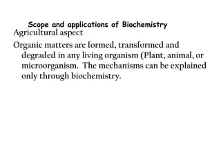 Agricultural aspect
Organic matters are formed, transformed and
degraded in any living organism (Plant, animal, or
microorganism. The mechanisms can be explained
only through biochemistry.
Scope and applications of Biochemistry
 