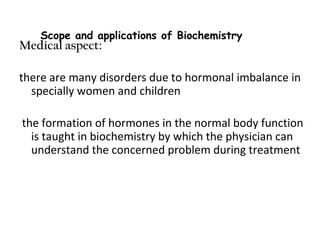 Medical aspect:
there are many disorders due to hormonal imbalance in
specially women and children
the formation of hormones in the normal body function
is taught in biochemistry by which the physician can
understand the concerned problem during treatment
Scope and applications of Biochemistry
 