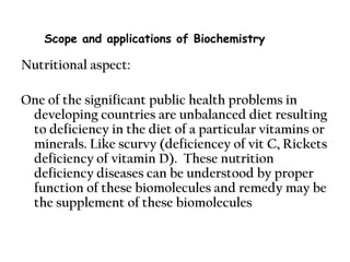 Nutritional aspect:
One of the significant public health problems in
developing countries are unbalanced diet resulting
to deficiency in the diet of a particular vitamins or
minerals. Like scurvy (deficiencey of vit C, Rickets
deficiency of vitamin D). These nutrition
deficiency diseases can be understood by proper
function of these biomolecules and remedy may be
the supplement of these biomolecules
Scope and applications of Biochemistry
 