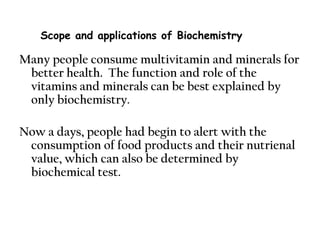 Many people consume multivitamin and minerals for
better health. The function and role of the
vitamins and minerals can be best explained by
only biochemistry.
Now a days, people had begin to alert with the
consumption of food products and their nutrienal
value, which can also be determined by
biochemical test.
Scope and applications of Biochemistry
 