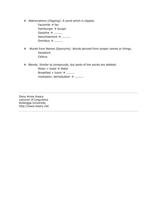  Abbreviations (Clipping): A word which is clipped.
              Facsimile  fax
              Hamburger  burger
              Gasoline  .........
              Advertisement  .........
              Omnibus  .........


       Words from Names (Eponyms): Words derived from proper names or things.
              Sandwich
              Celsius


    Blends: Similar to compounds, but parts of the words are deleted.
              Motor + hotel  Motel
              Breakfast + lunch  .........
              modulator, demodulator  .........




Deny Arnos Kwary
Lecturer of Linguistics
Airlangga University
http://www.kwary.net
 