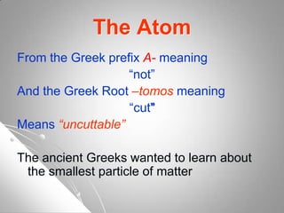 The Atom
From the Greek prefix A- meaning
“not”
And the Greek Root –tomos meaning
“cut”
Means “uncuttable”
The ancient Greeks wanted to learn about
the smallest particle of matter
 