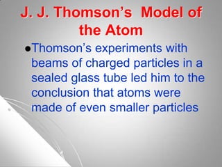 J. J. Thomson’s Model of
the Atom
Thomson’s experiments with
beams of charged particles in a
sealed glass tube led him to the
conclusion that atoms were
made of even smaller particles
 
