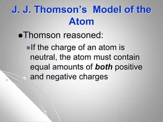 J. J. Thomson’s Model of the
Atom
Thomson reasoned:
If the charge of an atom is
neutral, the atom must contain
equal amounts of both positive
and negative charges
 