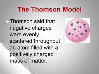 The Thomson Model
 Thomson said that
negative charges
were evenly
scattered throughout
an atom filled with a
positively charged
mass of matter.
 