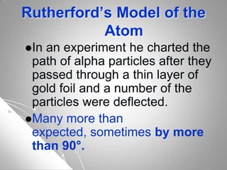 Rutherford’s Model of the
Atom
In an experiment he charted the
path of alpha particles after they
passed through a thin layer of
gold foil and a number of the
particles were deflected.
Many more than
expected, sometimes by more
than 90°.
 