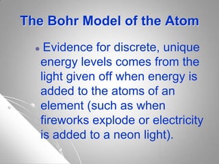 The Bohr Model of the Atom
 Evidence for discrete, unique
energy levels comes from the
light given off when energy is
added to the atoms of an
element (such as when
fireworks explode or electricity
is added to a neon light).
 