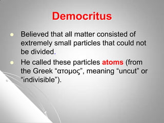Democritus
 Believed that all matter consisted of
extremely small particles that could not
be divided.
 He called these particles atoms (from
the Greek “ατοµος”, meaning “uncut” or
“indivisible”).
 