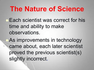The Nature of Science
 Each scientist was correct for his
time and ability to make
observations.
 As improvements in technology
came about, each later scientist
proved the previous scientist(s)
slightly incorrect.
 