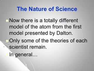 The Nature of Science
 Now there is a totally different
model of the atom from the first
model presented by Dalton.
 Only some of the theories of each
scientist remain.
 In general…
 