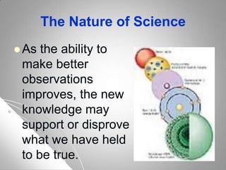 The Nature of Science
 As the ability to
make better
observations
improves, the new
knowledge may
support or disprove
what we have held
to be true.
 