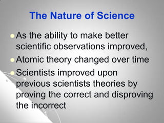 The Nature of Science
 As the ability to make better
scientific observations improved,
 Atomic theory changed over time
 Scientists improved upon
previous scientists theories by
proving the correct and disproving
the incorrect
 