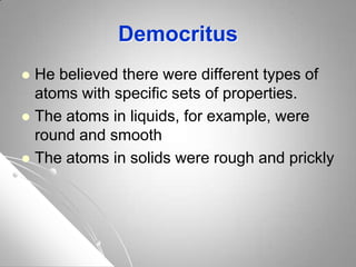 Democritus
 He believed there were different types of
atoms with specific sets of properties.
 The atoms in liquids, for example, were
round and smooth
 The atoms in solids were rough and prickly
 
