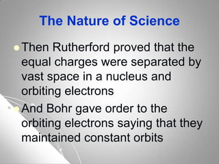 The Nature of Science
 Then Rutherford proved that the
equal charges were separated by
vast space in a nucleus and
orbiting electrons
 And Bohr gave order to the
orbiting electrons saying that they
maintained constant orbits
 