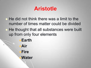 Aristotle
 He did not think there was a limit to the
number of times matter could be divided
 He thought that all substances were built
up from only four elements
Earth
Air
Fire
Water
 