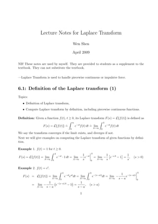 Lecture Notes for Laplace Transform
Wen Shen
April 2009
NB! These notes are used by myself. They are provided to students as a supplement to the
textbook. They can not substitute the textbook.
—Laplace Transform is used to handle piecewise continuous or impulsive force.
6.1: Definition of the Laplace transform (1)
Topics:
• Definition of Laplace transform,
• Compute Laplace transform by definition, including piecewise continuous functions.
Definition: Given a function f(t), t ≥ 0, its Laplace transform F(s) = L{f(t)} is defined as
F(s) = L{f(t)}
.
=
Z ∞
0
e−st
f(t) dt
.
= lim
A→∞
Z A
0
e−st
f(t) dt
We say the transform converges if the limit exists, and diverges if not.
Next we will give examples on computing the Laplace transform of given functions by defini-
tion.
Example 1. f(t) = 1 for t ≥ 0.
F(s) = L{f(t)} = lim
A→∞
Z A
0
e−st
· 1 dt = lim
A→∞
−
1
s
e−st
¯
¯
¯
¯
A
0
= lim
A→∞
−
1
s
£
e−sA
− 1
¤
=
1
s
, (s > 0)
Example 2. f(t) = et
.
F(s) = L{f(t)} = lim
A→∞
Z A
0
e−st
eat
dt = lim
A→∞
Z A
0
e−(s−a)t
dt = lim
A→∞
−
1
s − a
e−(s−a)t
¯
¯
¯
¯
A
0
= lim
A→∞
−
1
s − a
¡
e−(s−a)A
− 1
¢
=
1
s − a
, (s > a)
1
 