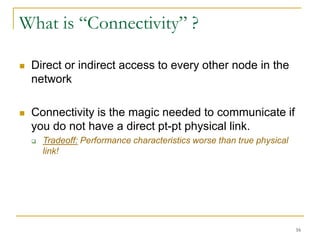 16
What is “Connectivity” ?
 Direct or indirect access to every other node in the
network
 Connectivity is the magic needed to communicate if
you do not have a direct pt-pt physical link.
 Tradeoff: Performance characteristics worse than true physical
link!
 