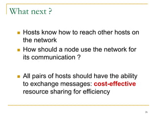 26
What next ?
 Hosts know how to reach other hosts on
the network
 How should a node use the network for
its communication ?
 All pairs of hosts should have the ability
to exchange messages: cost-effective
resource sharing for efficiency
 