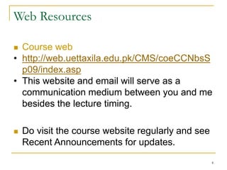 4
Web Resources
 Course web
• http://web.uettaxila.edu.pk/CMS/coeCCNbsS
p09/index.asp
• This website and email will serve as a
communication medium between you and me
besides the lecture timing.
 Do visit the course website regularly and see
Recent Announcements for updates.
 