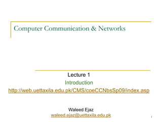 1
Computer Communication & Networks
Lecture 1
Introduction
http://web.uettaxila.edu.pk/CMS/coeCCNbsSp09/index.asp
Waleed Ejaz
waleed.ejaz@uettaxila.edu.pk
 