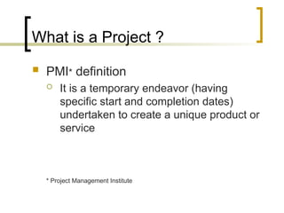 What is a Project ?
 PMI* definition
 It is a temporary endeavor (having
specific start and completion dates)
undertaken to create a unique product or
service
* Project Management Institute
 