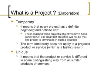 What is a Project ? (Elaboration)
 Temporary
 It means that every project has a definite
beginning and definite end
 End is reached when project’s objectives have been
achieved OR it is clear that objective will not be met.
The project is terminated in such a situation
 The term temporary does not apply to a project’s
product or service (which is a lasting result)
 Unique
 It means that the product or service is different
in some distinguishing way from all similar
products or services
 