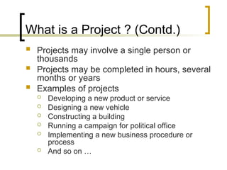 What is a Project ? (Contd.)
 Projects may involve a single person or
thousands
 Projects may be completed in hours, several
months or years
 Examples of projects
 Developing a new product or service
 Designing a new vehicle
 Constructing a building
 Running a campaign for political office
 Implementing a new business procedure or
process
 And so on …
 