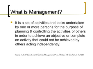 What is Management?
 It is a set of activities and tasks undertaken
by one or more persons for the purpose of
planning & controlling the activities of others
in order to achieve an objective or complete
an activity that could not be achieved by
others acting independently.
Koontz, H., C. O’Donnell and H. Weihirch, Management, 7th
ed., McGraw-Hill, New York,N. Y., 1980
 